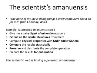 The scientist’s amanuensis 
• "The bane of my life is doing things I know computers could do 
for me" (Dan Connolly, W3C) 
Example: A semantic amanuensis could 
• Give me a daily digest of mineralogy papers 
• Extract all the crystal structures from them 
• Compute physical properties with GULP and NWChem 
• Compare the results statistically 
• Preserve and distribute the complete operation 
• Prepare the results for publication 
The semantic web is having a personal amanuensis 
 