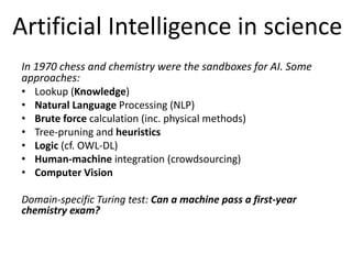 Artificial Intelligence in science 
In 1970 chess and chemistry were the sandboxes for AI. Some 
approaches: 
• Lookup (Knowledge) 
• Natural Language Processing (NLP) 
• Brute force calculation (inc. physical methods) 
• Tree-pruning and heuristics 
• Logic (cf. OWL-DL) 
• Human-machine integration (crowdsourcing) 
• Computer Vision 
Domain-specific Turing test: Can a machine pass a first-year 
chemistry exam? 
 