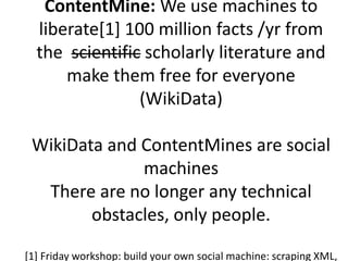 ContentMine: We use machines to 
liberate[1] 100 million facts /yr from 
the scientific scholarly literature and 
make them free for everyone 
(WikiData) 
WikiData and ContentMines are social 
machines 
There are no longer any technical 
obstacles, only people. 
[1] Friday workshop: build your own social machine: scraping XML, 
 
