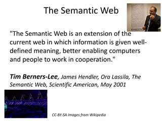 The Semantic Web 
"The Semantic Web is an extension of the 
current web in which information is given well-defined 
meaning, better enabling computers 
and people to work in cooperation." 
Tim Berners-Lee, James Hendler, Ora Lassila, The 
Semantic Web, Scientific American, May 2001 
CC-BY-SA Images from Wikipedia 
 