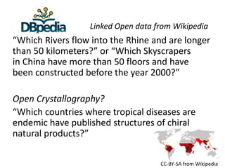 Linked Open data from Wikipedia 
“Which Rivers flow into the Rhine and are longer 
than 50 kilometers?” or “Which Skyscrapers 
in China have more than 50 floors and have 
been constructed before the year 2000?” 
Open Crystallography? 
“Which countries where tropical diseases are 
endemic have published structures of chiral 
natural products?” 
CC-BY-SA from Wikipedia 
 