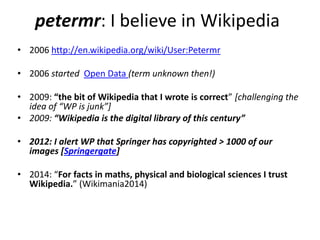 petermr: I believe in Wikipedia 
• 2006 http://en.wikipedia.org/wiki/User:Petermr 
• 2006 started Open Data (term unknown then!) 
• 2009: “the bit of Wikipedia that I wrote is correct” [challenging the 
idea of “WP is junk”] 
• 2009: “Wikipedia is the digital library of this century” 
• 2012: I alert WP that Springer has copyrighted > 1000 of our 
images [Springergate] 
• 2014: “For facts in maths, physical and biological sciences I trust 
Wikipedia.” (Wikimania2014) 
 