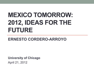 MEXICO TOMORROW:
2012, IDEAS FOR THE
FUTURE
ERNESTO CORDERO-ARROYO



University of Chicago
April 21, 2012
 