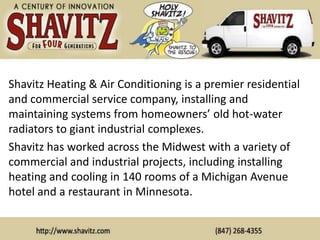 Shavitz Heating & Air Conditioning is a premier residential
and commercial service company, installing and
maintaining systems from homeowners’ old hot-water
radiators to giant industrial complexes.
Shavitz has worked across the Midwest with a variety of
commercial and industrial projects, including installing
heating and cooling in 140 rooms of a Michigan Avenue
hotel and a restaurant in Minnesota.
 