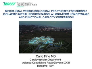 MECHANICAL VERSUS BIOLOGICAL PROSTHESES FOR CHRONIC 
ISCHAEMIC MITRAL REGURGITATION: A LONG-TERM HEMODYNAMIC 
AND FUNCTIONAL CAPACITY COMPARISON 
Carlo Fino MD 
Cardiovascular Department 
Azienda Ospedaliera Papa Giovanni XXIII 
Bergamo, Italy 
 