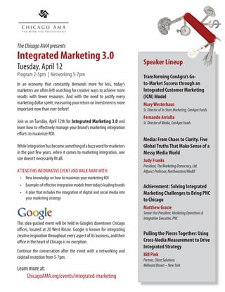 The Chicago AMA presents
Integrated Marketing 3.0
Tuesday, April 12
Program 2-5pm | Networking 5-7pm
In an economy that constantly demands more for less, today’s
marketers are often left searching for creative ways to achieve more        Speaker Lineup
results with fewer resources. And with the need to justify every
                                                                            Mary Westerhaus
marketing dollar spent, measuring your return on investment is more         Sr. Director of In-Store Marketing, ConAgra Foods
important now than ever before!                                             Mary has worked for several of the industry’s biggest brands,
                                                                            including Unilver, Maybelline, and Cadbury Adams. Currently
Join us on Tuesday, April 12th for Integrated Marketing 3.0 and             at ConAgra, as part of a larger “integrated customer
                                                                            marketing” (ICM) model, Mary leverages integrated insights
learn how to effectively manage your brand’s marketing integration          to develop a continuum of in-store marketing solutions.
efforts to maximize ROI.                                                    She and her team artfully produce “displays with a purpose”
                                                                            and develop improved shopability initiatives across ConAgra
                                                                            categories for brands like Chef Boyardee, Healthy Choice,
While‘integration’has become something of a buzz word for marketers         Hunt’s, Orville Redenbacher’s, and Slim Jim... just to name
in the past few years, when it comes to marketing integration, one          a few.

size doesn’t necessarily fit all.                                           Judy Franks
                                                                            President, The Marketing Democracy, Ltd.
ATTEND THIS INFORMATIVE EVENT AND WALK AWAY WITH:                           Adjunct Professor, Northwestern/Medill
                                                                            Judy Franks is a 23 year Ad Agency veteran who rose to the
 •	 New knowledge on how to maximize your marketing ROI
                                                                            leadership ranks of Chicago’s top advertising agencies across
 •	 Examples of effective integration models from today’s leading brands    both the creative and media disciplines (Leo Burnett, EURO
                                                                            RSCG, FCB, Starcom and Energy BBDO). Judy is known for
 •	 A plan that includes the integration of digital and social media into   her ground-breaking and award-winning media strategies
    your marketing strategy                                                 across the CPG, Healthcare, Financial Services, and Retail
                                                                            Sectors. She is credited with numerous EFFIE awards, a
                                                                            Cannes Media Lion and a Clio Award for Content/Contact
                                                                            Innovation.


This idea-packed event will be held in Google’s downtown Chicago            Matthew Gracie
                                                                            Senior Vice President, Marketing Operations &
offices, located at 20 West Kinzie. Google is known for integrating         Integration Executive, PNC
creative inspiration throughout every aspect of its business, and their     In his current role, Matthew leads enterprise wide
office in the heart of Chicago is no exception.                             marketing strategy and plan execution through
                                                                            marketing operations and merger integrations focused
Continue the conversation after the event with a networking and             on building the brand, optimizing sales, operational
cocktail reception from 5-7pm.                                              excellence and employee engagement. He recently led
                                                                            the marketing and customer conversion of 6 million
                                                                            customers, launched the PNC brand in nine states
Learn more at:                                                              across 1,300 branches resulting from PNC’s acquisition
     ChicagoAMA.org/events/integrated-marketing                             of National City.
 