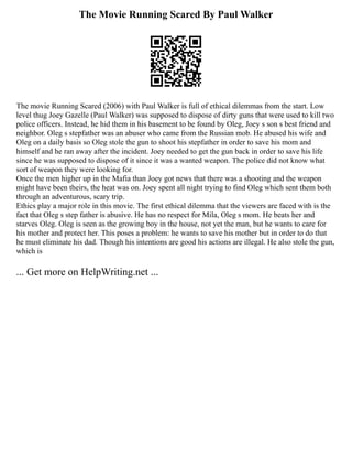 The Movie Running Scared By Paul Walker
The movie Running Scared (2006) with Paul Walker is full of ethical dilemmas from the start. Low
level thug Joey Gazelle (Paul Walker) was supposed to dispose of dirty guns that were used to kill two
police officers. Instead, he hid them in his basement to be found by Oleg, Joey s son s best friend and
neighbor. Oleg s stepfather was an abuser who came from the Russian mob. He abused his wife and
Oleg on a daily basis so Oleg stole the gun to shoot his stepfather in order to save his mom and
himself and he ran away after the incident. Joey needed to get the gun back in order to save his life
since he was supposed to dispose of it since it was a wanted weapon. The police did not know what
sort of weapon they were looking for.
Once the men higher up in the Mafia than Joey got news that there was a shooting and the weapon
might have been theirs, the heat was on. Joey spent all night trying to find Oleg which sent them both
through an adventurous, scary trip.
Ethics play a major role in this movie. The first ethical dilemma that the viewers are faced with is the
fact that Oleg s step father is abusive. He has no respect for Mila, Oleg s mom. He beats her and
starves Oleg. Oleg is seen as the growing boy in the house, not yet the man, but he wants to care for
his mother and protect her. This poses a problem: he wants to save his mother but in order to do that
he must eliminate his dad. Though his intentions are good his actions are illegal. He also stole the gun,
which is
... Get more on HelpWriting.net ...
 