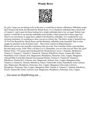 Wendy Rowe
Hi, girls. I hope you are feeling well! In this post, I would like to feature a Blueberry Milkshake recipe
that I found in the book, Eat Beautiful by Wendy Rowe. It is a blueberry milkshake that is chock full
of vitamin C, and is great for those looking for a simple milkshake that is low on sugar! Before I get
started, I would like to say that this milkshake tastes healthy, which means that it tastes sugar less.
There is no extra honey or sugar that is added to the blueberry milkshake. It is wonderful for your
morning sustenance, or something to cheer you up on a dreary day. The below recipe is featured on p.
78 79 of Eat Beautiful by Wendy Rowe and the blueberry milkshake looks beautiful! That is what
caught my attention in the first place (and ... Show more content on Helpwriting.net ...
Blend until you have the smoothie consistency that you want. Pour smoothie inside a cup and place
the mint sprig on top. Voila! That is all there is to it. Remember, you are what you eat! Have fun, girls!
Bottom Notes: 178 calories (per Eat Beautiful by Wendy Rowe), serves 1 Nutrients: Blueberries:
Vitamin A, Vitamin C, Vitamin E, Vitamin K, Thiamin, Riboflavin, Niacin, Vitamin B6, Folate,
Pantothenic Acid, Calcium, Iron, Magnesium, Phosphorus, Potassium, Zinc, Copper, Manganese
Almond Milk (I used Silk Almond Unsweetened Vanilla): Vitamin A, Vitamin D, Vitamin E,
Riboflavin, Vitamin B12, Calcium, Iron, Magnesium, Sodium, Zinc, Copper, Manganese Date:
Vitamin A, Vitamin K, Thiamin, Riboflavin, Niacin, Vitamin B6, Folate, Pantothenic Acid, Calcium,
Iron, Magnesium, Phosphorus, Potassium, Zinc, Copper, Manganese Chia seeds: Calcium,
Phosphorus, Potassium, Zinc, Copper, Manganese Mint: Vitamin A, Vitamin C, Thiamin, Riboflavin,
Niacin, Vitamin B6, Folate, Calcium, Iron, Magnesium, Phosphorus, Potassium, Zinc, Copper,
... Get more on HelpWriting.net ...
 