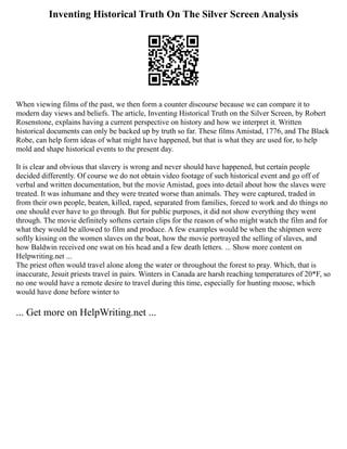 Inventing Historical Truth On The Silver Screen Analysis
When viewing films of the past, we then form a counter discourse because we can compare it to
modern day views and beliefs. The article, Inventing Historical Truth on the Silver Screen, by Robert
Rosenstone, explains having a current perspective on history and how we interpret it. Written
historical documents can only be backed up by truth so far. These films Amistad, 1776, and The Black
Robe, can help form ideas of what might have happened, but that is what they are used for, to help
mold and shape historical events to the present day.
It is clear and obvious that slavery is wrong and never should have happened, but certain people
decided differently. Of course we do not obtain video footage of such historical event and go off of
verbal and written documentation, but the movie Amistad, goes into detail about how the slaves were
treated. It was inhumane and they were treated worse than animals. They were captured, traded in
from their own people, beaten, killed, raped, separated from families, forced to work and do things no
one should ever have to go through. But for public purposes, it did not show everything they went
through. The movie definitely softens certain clips for the reason of who might watch the film and for
what they would be allowed to film and produce. A few examples would be when the shipmen were
softly kissing on the women slaves on the boat, how the movie portrayed the selling of slaves, and
how Baldwin received one swat on his head and a few death letters. ... Show more content on
Helpwriting.net ...
The priest often would travel alone along the water or throughout the forest to pray. Which, that is
inaccurate, Jesuit priests travel in pairs. Winters in Canada are harsh reaching temperatures of 20*F, so
no one would have a remote desire to travel during this time, especially for hunting moose, which
would have done before winter to
... Get more on HelpWriting.net ...
 