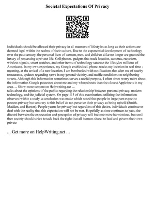 Societal Expectations Of Privacy
Individuals should be allowed their privacy in all manners of lifestyles as long as their actions are
deemed legal within the realms of their culture. Due to the exponential development of technology
over the past century, the personal lives of women, men, and children alike no longer are granted the
luxury of possessing a private life. Cell phones, gadgets that track location, cameras, recorders,
wireless signals, smart watches, and other items of technology saturate the lifestyles millions of
Americans. In my own experience, my Google enabled cell phone, tracks my location in real time ;
meaning, at the arrival of a new location, I am bombarded with notifications that alert me of nearby
restaurants, updates regarding news in my general vicinity, and traffic conditions on neighboring
streets. Although this information sometimes serves a useful purpose, I often times worry more about
the information Google possesses about me and my whereabouts than the closest Applebee s in my
area. ... Show more content on Helpwriting.net ...
talks about the opinions of the public regarding the relationship between personal privacy, modern
technology, and the judicial system. On page 115 of this examination, utilizing the information
observed within a study, a conclusion was made which noted that people in large part expect to
possess privacy but contrary to this belief do not perceive their privacy as being upheld (Smith,
Madden, and Barton). People yearn for privacy but regardless of this desire, individuals continue to
deal with the reality that this expectation will not be met. Hopefully as time continues to pass, the
discord between the expectation and perception of privacy will become more harmonious, but until
then society should strive to tack back the right that all humans share, to lead and govern their own
private
... Get more on HelpWriting.net ...
 