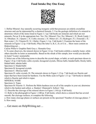 Food Intake Day One Essay
1. Define Mineral: Any naturally occurring inorganic solid that possesses an orderly crystalline
structure and can be represented by a chemical formula. 2. Use the geologic definition of a mineral to
determine which of the items listed in Figure 1.1 (p.3 lab book) are minerals and which are not
minerals. Put an X in the appropriate box. Yes | No | Mineral | Yes | No | Mineral | | X | Rock Candy | |
X | Obsidian | X | | Quartz | | X | Cubic zirconia | | X | Motor oil | | X | Hydrogen | X | | Emerald | | X |
Rain water | | X | Vitamin D | X | | Halite | Figure 1.1 (p. 3 lab book) 3. Examine the luster of the
minerals in Figure 1.2 (p. 4 lab book). Place the letter A, B, C, D, or E in ... Show more content on
Helpwriting.net ...
Calcite White b. Graphite Dark Grey c. Hematite Grey
8. To some observers, the mineral shown in Figure 1.6 (p. 5 lab book) exhibits a metallic luster, while
others describe its luster as nonmetallic. Based on the streak of this sample, how would you describe
its luster? Luster: nonmetallic
9. Select one of the following terms to describe the crystal shape, or habit, or each specimen shown in
Figure 1.8 (p. 6 lab book): cubic crystals, hexagonal crystals, fibrous habit, banded habit, blocky habit,
bladed habit, tabular habit.
Specimen A: bladed habit
Specimen B: hexagonal crystals
Specimen C: fiborous habit
Specimen D: cubic crystals 10. The minerals shown in Figure 1.12 (p. 7 lab book) are fluorite and
topaz that have been tested for hardness. Use the Mohs scale in Figure 1.11 (p. 7 lab book) to identify
which is fluorite and which is topaz.
MINERAL NAME
Specimen A: Topaz
Specimen B: Fluorite 11. Perform the Mohs hardness test on all of the samples in your set; determine
which is the hardest and softest. a. Hardest= Diamond b. Softest= Talc
12. Describe the cleavage of the mineral shown in Figure 1.14A (p. 8 lab book).
13. Refer to the photograph in Figure 1.14B (p. 8 lab book), which shows a mineral that has several
smooth, flat cleavage surfaces, to complete the following.
a. How many cleavage planes or surfaces are present on the specimen? Number of cleavage planes: 7
b. How many
... Get more on HelpWriting.net ...
 
