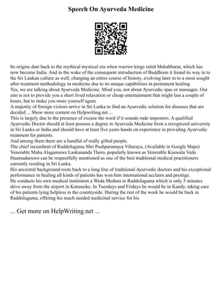 Speech On Ayurveda Medicine
Its origins date back to the mythical mystical era when warrior kings ruled Mahabharat, which has
now become India. And in the wake of the consequent introduction of Buddhism it found its way in to
the Sri Lankan culture as well, changing an entire course of history, evolving later in to a most sought
after treatment methodology in medicine due to its unique capabilities in permanent healing.
Yes, we are talking about Ayurveda Medicine. Mind you, not about Ayurvedic spas or massages. Our
aim is not to provide you a short lived relaxation or cheap entertainment that might last a couple of
hours, but to make you more yourself again.
A majority of foreign visitors arrive in Sri Lanka to find an Ayurvedic solution for diseases that are
decided ... Show more content on Helpwriting.net ...
This is largely due to the presence of excuse the word if it sounds rude imposters. A qualified
Ayurvedic Doctor should at least possess a degree in Ayurveda Medicine from a recognized university
in Sri Lanka or India and should have at least five years hands on experience in providing Ayurvedic
treatment for patients.
And among them there are a handful of really gifted people.
The chief incumbent of Raddolugama Shri Pushparamaya Viharaya, (Available in Google Maps)
Venerable Maha Alagamuwe Lankananda Thero, popularly known as Venerable Kuswala Veda
Haamuduruwo can be respectfully mentioned as one of the best traditional medical practitioners
currently residing in Sri Lanka.
His ancestral background roots back to a long line of traditional Ayurvedic doctors and his exceptional
performance in healing all kinds of patients has won him international acclaim and prestige.
He conducts his own medical institution a Weda Medura in Raddolugama which is only 5 minutes
drive away from the airport in Katunaike. In Tuesdays and Fridays he would be in Kandy, taking care
of his patients lying helpless in the countryside. During the rest of the week he would be back in
Raddolugama, offering his much needed medicinal service for his
... Get more on HelpWriting.net ...
 