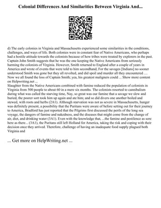 Colonial Differences And Similarities Between Virginia And...
d) The early colonies in Virginia and Massachusetts experienced some similarities in the conditions,
challenges, and ways of life. Both colonies were in constant fear of Native Americans, who perhaps
had a hostile attitude towards the colonists because of how tribes were treated by explorers in the past.
Captain John Smith suggests that he was the one keeping the Native Americans from seriously
harming the colonists of Virginia. However, Smith returned to England after a couple of years in
America and wrote of events that were told to him secondhand, For the savages [Indians] no sooner
understood Smith was gone but they all revolted, and did spoil and murder all they encountered ....
Now we all found the loss of Captain Smith; yea, his greatest maligners could ... Show more content
on Helpwriting.net ...
Slaughter from the Native Americans combined with famine reduced the population of colonists in
Virginia from 500 people to about 60 in a mere six months. The colonists resorted to cannibalism
during what was called the starving time, Nay, so great was our famine that a savage we slew and
buried, the poorer sort took him up again and ate him; and so did divers one another boiled and
stewed, with roots and herbs (2A1). Although starvation was not as severe in Massachusetts, hunger
was definitely present, a possibility that the Puritans were aware of before setting out for their journey
to America, Bradford has just reported that the Pilgrims first discussed the perils of the long sea
voyage, the dangers of famine and nakedness, and the diseases that might come from the change of
air, diet, and drinking water (3A1). Even with the knowledge that, ...the famine and pestilence as sore
here as there... (3A1), the Puritans still left Holland for America, taking the risk and coping with their
decision once they arrived. Therefore, challenge of having an inadequate food supply plagued both
Virginia and
... Get more on HelpWriting.net ...
 
