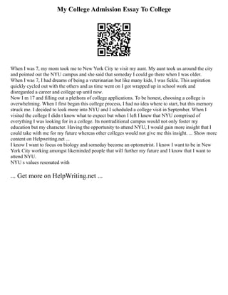 My College Admission Essay To College
When I was 7, my mom took me to New York City to visit my aunt. My aunt took us around the city
and pointed out the NYU campus and she said that someday I could go there when I was older.
When I was 7, I had dreams of being a veterinarian but like many kids, I was fickle. This aspiration
quickly cycled out with the others and as time went on I got wrapped up in school work and
disregarded a career and college up until now.
Now I m 17 and filling out a plethora of college applications. To be honest, choosing a college is
overwhelming. When I first began this college process, I had no idea where to start, but this memory
struck me. I decided to look more into NYU and I scheduled a college visit in September. When I
visited the college I didn t know what to expect but when I left I knew that NYU comprised of
everything I was looking for in a college. Its nontraditional campus would not only foster my
education but my character. Having the opportunity to attend NYU, I would gain more insight that I
could take with me for my future whereas other colleges would not give me this insight. ... Show more
content on Helpwriting.net ...
I know I want to focus on biology and someday become an optometrist. I know I want to be in New
York City working amongst likeminded people that will further my future and I know that I want to
attend NYU.
NYU s values resonated with
... Get more on HelpWriting.net ...
 
