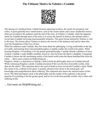 The Ultimate Motive In Voltaire s Candide
The slaying of a mythical beast, a battle between opposing cavalries, the search for prosperity and
riches. A quest generally has a stated motive, such as the events stated, and a more clandestine motive,
often not revealed to the audience until the end of the story. In Voltaire s Candide, while the apparent
intent for Candide through most of the story is to rescue the damsel in distress, the ultimate motive
reveal takes Candide traversing insurmountable obstacles. The quest format utilized by Voltaire is vital
to the story, The format allows Voltaire to destroy the naivete of the audience and satirize ideas that
were the foundations of the lives of men.
When the audience reads Candide, they first learn about his upbringing. Living comfortably in the lap
of wealth, and learning from renowned philosophers, Candide cradles the world in his palms. While
learning Pangloss s Everything is for the greater good philosophy, Candide absorbs a plethora of naive
wisdom. Candide s cushy bubble crumbles, however, once he kisses the Baron s daughter, Cunegonde.
Candide is thrust into the unrelenting reality of the harsh world when the Baron banished him from his
estate. ... Show more content on Helpwriting.net ...
Pangloss s death is a detriment to Candide s faith in both the philosophy and even Candide himself.
While witnessing Pangloss s death, Candide proclaims If this was the best of possible worlds, what
then are the others? This statement shows the seed of doubt as been sowed into Candide s mind. While
this seems to be a setback in his quest, it actually advances him closer to the actual goal: self
knowledge and comprehension about suffering. This statement also shows the satirical nature of this
novel. The third and largest crack in the philosophy and the candor of the audience is the posed
question If everything is for the greater good, and we live in the best possible worlds, why is there still
suffering in this
... Get more on HelpWriting.net ...
 