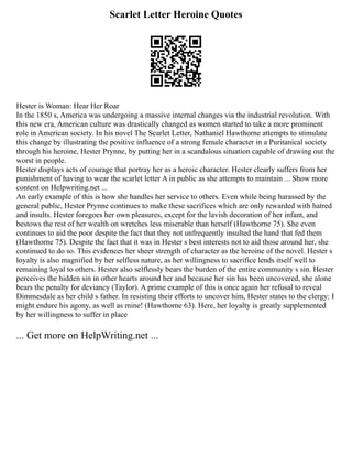 Scarlet Letter Heroine Quotes
Hester is Woman: Hear Her Roar
In the 1850 s, America was undergoing a massive internal changes via the industrial revolution. With
this new era, American culture was drastically changed as women started to take a more prominent
role in American society. In his novel The Scarlet Letter, Nathaniel Hawthorne attempts to stimulate
this change by illustrating the positive influence of a strong female character in a Puritanical society
through his heroine, Hester Prynne, by putting her in a scandalous situation capable of drawing out the
worst in people.
Hester displays acts of courage that portray her as a heroic character. Hester clearly suffers from her
punishment of having to wear the scarlet letter A in public as she attempts to maintain ... Show more
content on Helpwriting.net ...
An early example of this is how she handles her service to others. Even while being harassed by the
general public, Hester Prynne continues to make these sacrifices which are only rewarded with hatred
and insults. Hester foregoes her own pleasures, except for the lavish decoration of her infant, and
bestows the rest of her wealth on wretches less miserable than herself (Hawthorne 75). She even
continues to aid the poor despite the fact that they not unfrequently insulted the hand that fed them
(Hawthorne 75). Despite the fact that it was in Hester s best interests not to aid those around her, she
continued to do so. This evidences her sheer strength of character as the heroine of the novel. Hester s
loyalty is also magnified by her selfless nature, as her willingness to sacrifice lends itself well to
remaining loyal to others. Hester also selflessly bears the burden of the entire community s sin. Hester
perceives the hidden sin in other hearts around her and because her sin has been uncovered, she alone
bears the penalty for deviancy (Taylor). A prime example of this is once again her refusal to reveal
Dimmesdale as her child s father. In resisting their efforts to uncover him, Hester states to the clergy: I
might endure his agony, as well as mine! (Hawthorne 63). Here, her loyalty is greatly supplemented
by her willingness to suffer in place
... Get more on HelpWriting.net ...
 