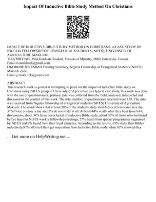 Impact Of Inductive Bible Study Method On Christians
IMPACT OF INDUCTIVE BIBLE STUDY METHOD ON CHRISTIANS; A CASE STUDY OF
NIGERIA FELLOWSHIP OF EVANGELICAL STUDENTS (NIFES), UNIVERSITY OF
AGRICULTURE MAKURDI.
TIZA MICHAEL Post Graduate Student, Masters of Ministry, Bible University. Canada.
Email tizamichael@gmail.com
OKORODE JEREMIAH Training Secretary, Nigeria Fellowship of Evangelical Students (NIFES)
Makurdi Zone.
Email jerrokk121@gmail.com
ABSTRACT
This research work is geared at attempting to point out the impact of inductive bible study on
Christians using NIFES group in University of Agriculture as a typical case study, this work was done
with the use of questionnaires, primary data was collected from the field, analysed, interpreted and
discussed in the content of this work. The total number of questionnaire received were 128. The data
was received from Nigeria fellowship of evangelical students (NIFES) University of Agriculture
Makurdi. The result shows that at least 58% of the students study their bibles at least once in a day,
37% twice or more a day and 5% do not study at all. At least 44% verify what they hear from bible
discussions, about 34% have never heard of inductive Bible study, about 30% of those who had heard
before heard in NIFES weekly fellowship meetings, 27% heard from special programmes organised
by NIFES and 9% heard from their local churches. According to the results, 65% study their Bibles
inductively,87% affirmed they get inspiration from Inductive Bible study while 83% showed they
... Get more on HelpWriting.net ...
 