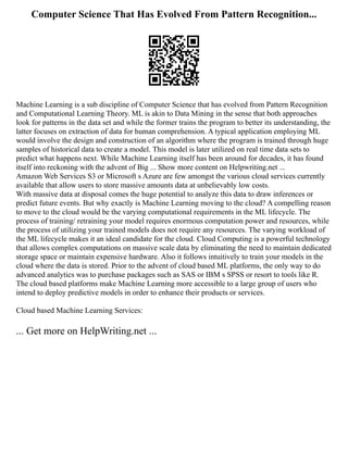Computer Science That Has Evolved From Pattern Recognition...
Machine Learning is a sub discipline of Computer Science that has evolved from Pattern Recognition
and Computational Learning Theory. ML is akin to Data Mining in the sense that both approaches
look for patterns in the data set and while the former trains the program to better its understanding, the
latter focuses on extraction of data for human comprehension. A typical application employing ML
would involve the design and construction of an algorithm where the program is trained through huge
samples of historical data to create a model. This model is later utilized on real time data sets to
predict what happens next. While Machine Learning itself has been around for decades, it has found
itself into reckoning with the advent of Big ... Show more content on Helpwriting.net ...
Amazon Web Services S3 or Microsoft s Azure are few amongst the various cloud services currently
available that allow users to store massive amounts data at unbelievably low costs.
With massive data at disposal comes the huge potential to analyze this data to draw inferences or
predict future events. But why exactly is Machine Learning moving to the cloud? A compelling reason
to move to the cloud would be the varying computational requirements in the ML lifecycle. The
process of training/ retraining your model requires enormous computation power and resources, while
the process of utilizing your trained models does not require any resources. The varying workload of
the ML lifecycle makes it an ideal candidate for the cloud. Cloud Computing is a powerful technology
that allows complex computations on massive scale data by eliminating the need to maintain dedicated
storage space or maintain expensive hardware. Also it follows intuitively to train your models in the
cloud where the data is stored. Prior to the advent of cloud based ML platforms, the only way to do
advanced analytics was to purchase packages such as SAS or IBM s SPSS or resort to tools like R.
The cloud based platforms make Machine Learning more accessible to a large group of users who
intend to deploy predictive models in order to enhance their products or services.
Cloud based Machine Learning Services:
... Get more on HelpWriting.net ...
 