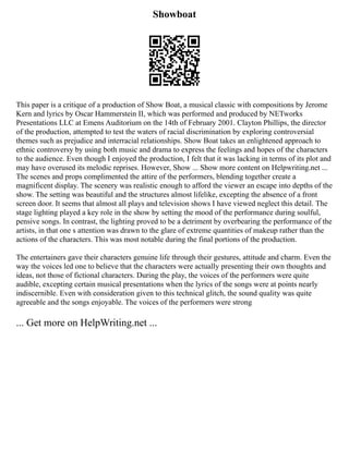 Showboat
This paper is a critique of a production of Show Boat, a musical classic with compositions by Jerome
Kern and lyrics by Oscar Hammerstein II, which was performed and produced by NETworks
Presentations LLC at Emens Auditorium on the 14th of February 2001. Clayton Phillips, the director
of the production, attempted to test the waters of racial discrimination by exploring controversial
themes such as prejudice and interracial relationships. Show Boat takes an enlightened approach to
ethnic controversy by using both music and drama to express the feelings and hopes of the characters
to the audience. Even though I enjoyed the production, I felt that it was lacking in terms of its plot and
may have overused its melodic reprises. However, Show ... Show more content on Helpwriting.net ...
The scenes and props complimented the attire of the performers, blending together create a
magnificent display. The scenery was realistic enough to afford the viewer an escape into depths of the
show. The setting was beautiful and the structures almost lifelike, excepting the absence of a front
screen door. It seems that almost all plays and television shows I have viewed neglect this detail. The
stage lighting played a key role in the show by setting the mood of the performance during soulful,
pensive songs. In contrast, the lighting proved to be a detriment by overbearing the performance of the
artists, in that one s attention was drawn to the glare of extreme quantities of makeup rather than the
actions of the characters. This was most notable during the final portions of the production.
The entertainers gave their characters genuine life through their gestures, attitude and charm. Even the
way the voices led one to believe that the characters were actually presenting their own thoughts and
ideas, not those of fictional characters. During the play, the voices of the performers were quite
audible, excepting certain musical presentations when the lyrics of the songs were at points nearly
indiscernible. Even with consideration given to this technical glitch, the sound quality was quite
agreeable and the songs enjoyable. The voices of the performers were strong
... Get more on HelpWriting.net ...
 