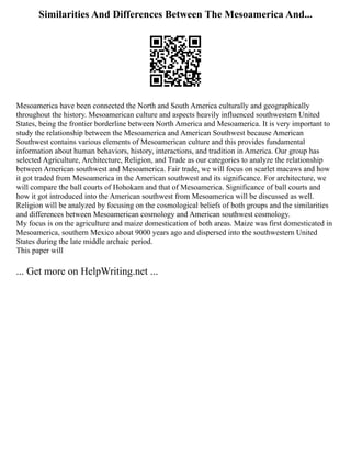 Similarities And Differences Between The Mesoamerica And...
Mesoamerica have been connected the North and South America culturally and geographically
throughout the history. Mesoamerican culture and aspects heavily influenced southwestern United
States, being the frontier borderline between North America and Mesoamerica. It is very important to
study the relationship between the Mesoamerica and American Southwest because American
Southwest contains various elements of Mesoamerican culture and this provides fundamental
information about human behaviors, history, interactions, and tradition in America. Our group has
selected Agriculture, Architecture, Religion, and Trade as our categories to analyze the relationship
between American southwest and Mesoamerica. Fair trade, we will focus on scarlet macaws and how
it got traded from Mesoamerica in the American southwest and its significance. For architecture, we
will compare the ball courts of Hohokam and that of Mesoamerica. Significance of ball courts and
how it got introduced into the American southwest from Mesoamerica will be discussed as well.
Religion will be analyzed by focusing on the cosmological beliefs of both groups and the similarities
and differences between Mesoamerican cosmology and American southwest cosmology.
My focus is on the agriculture and maize domestication of both areas. Maize was first domesticated in
Mesoamerica, southern Mexico about 9000 years ago and dispersed into the southwestern United
States during the late middle archaic period.
This paper will
... Get more on HelpWriting.net ...
 