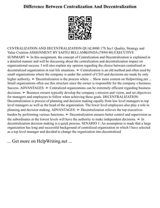 Difference Between Centralization And Decentralization
CENTRALIZATION AND DECENTRALIZATION QUAL8000 17S Sec1 Quality, Strategy and
Value Creation ASSIGNMENT BY SAITEJ BELLAMKONDA (7894140) EXECUTIVE
SUMMARY ➢ In this assignment, the concept of Centralization and Decentralization is explained in
a detailed manner and will be discussing about the centralization and decentralization impact on
organizational success. I will also explain my opinion regarding the choice between centralized or
decentralized organization in real life situations. ➢ Centralization is an old method and often used by
small organizations where the company is under the control of CEO and decisions are made by only
higher authority. ➢ Decentralization is the process where ... Show more content on Helpwriting.net ...
Small organizations often use this structure since the owner is responsible for the company s business
Success. ADVANTAGES: ➢ Centralized organizations can be extremely efficient regarding business
decisions. ➢ Business owners typically develop the company s mission and vision, and set objectives
for managers and employees to follow when achieving these goals. DECENTRALIZATION:
Decentralization is process of planning and decision making equally from low level managers to top
level managers as well as the head of the organization. The lower level employees also play a role in
planning and decision making. ADVANTAGES: ➢ Decentralization relieves the top executives
burden by performing various functions. ➢ Decentralization ensures better control and supervision as
the subordinates at the lowest levels will have the authority to make independent decisions. ➢ In
decentralization decision making is a quick process. SENARIO 1: An assumption is made that a large
organization has long and successful background of centralized organization in which I have selected
as a top level manager and decided to change the organization into decentralized
... Get more on HelpWriting.net ...
 