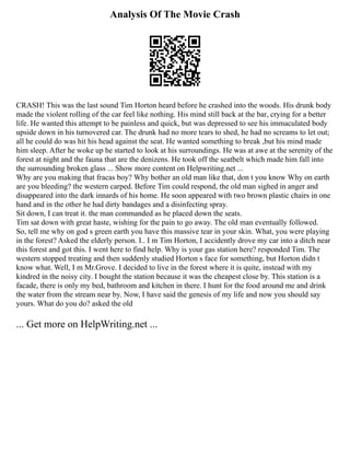 Analysis Of The Movie Crash
CRASH! This was the last sound Tim Horton heard before he crashed into the woods. His drunk body
made the violent rolling of the car feel like nothing. His mind still back at the bar, crying for a better
life. He wanted this attempt to be painless and quick, but was depressed to see his immaculated body
upside down in his turnovered car. The drunk had no more tears to shed, he had no screams to let out;
all he could do was hit his head against the seat. He wanted something to break ,but his mind made
him sleep. After he woke up he started to look at his surroundings. He was at awe at the serenity of the
forest at night and the fauna that are the denizens. He took off the seatbelt which made him fall into
the surrounding broken glass ... Show more content on Helpwriting.net ...
Why are you making that fracas boy? Why bother an old man like that, don t you know Why on earth
are you bleeding? the western carped. Before Tim could respond, the old man sighed in anger and
disappeared into the dark innards of his home. He soon appeared with two brown plastic chairs in one
hand and in the other he had dirty bandages and a disinfecting spray.
Sit down, I can treat it. the man commanded as he placed down the seats.
Tim sat down with great haste, wishing for the pain to go away. The old man eventually followed.
So, tell me why on god s green earth you have this massive tear in your skin. What, you were playing
in the forest? Asked the elderly person. I.. I m Tim Horton, I accidently drove my car into a ditch near
this forest and got this. I went here to find help. Why is your gas station here? responded Tim. The
western stopped treating and then suddenly studied Horton s face for something, but Horton didn t
know what. Well, I m Mr.Grove. I decided to live in the forest where it is quite, instead with my
kindred in the noisy city. I bought the station because it was the cheapest close by. This station is a
facade, there is only my bed, bathroom and kitchen in there. I hunt for the food around me and drink
the water from the stream near by. Now, I have said the genesis of my life and now you should say
yours. What do you do? asked the old
... Get more on HelpWriting.net ...
 