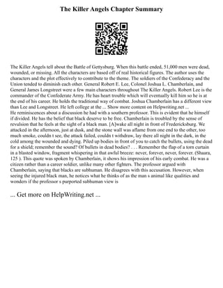 The Killer Angels Chapter Summary
The Killer Angels tell about the Battle of Gettysburg. When this battle ended, 51,000 men were dead,
wounded, or missing. All the characters are based off of real historical figures. The author uses the
characters and the plot effectively to contribute to the theme. The soldiers of the Confederacy and the
Union tended to diminish each other. General Robert E. Lee, Colonel Joshua L. Chamberlain, and
General James Longstreet were a few main characters throughout The Killer Angels. Robert Lee is the
commander of the Confederate Army. He has heart trouble which will eventually kill him so he is at
the end of his career. He holds the traditional way of combat. Joshua Chamberlain has a different view
than Lee and Longstreet. He left college at the ... Show more content on Helpwriting.net ...
He reminiscences about a discussion he had with a southern professor. This is evident that he himself
if divided. He has the belief that black deserve to be free. Chamberlain is troubled by the sense of
revulsion that he feels at the sight of a black man. [A]wake all night in front of Fredericksburg. We
attacked in the afternoon, just at dusk, and the stone wall was aflame from one end to the other, too
much smoke, couldn t see, the attack failed, couldn t withdraw, lay there all night in the dark, in the
cold among the wounded and dying. Piled up bodies in front of you to catch the bullets, using the dead
for a shield; remember the sound? Of bullets in dead bodies? . . . Remember the flap of a torn curtain
in a blasted window, fragment whispering in that awful breeze: never, forever, never, forever. (Shaara,
125 ). This quote was spoken by Chamberlain, it shows his impression of his early combat. He was a
citizen rather than a career soldier, unlike many other fighters. The professor argued with
Chamberlain, saying that blacks are subhuman. He disagrees with this accusation. However, when
seeing the injured black man, he notices what he thinks of as the man s animal like qualities and
wonders if the professor s purported subhuman view is
... Get more on HelpWriting.net ...
 