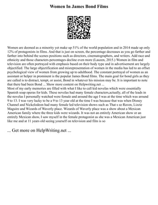 Women In James Bond Films
Women are deemed as a minority yet make up 51% of the world population and in 2014 made up only
12% of protagonists in films. And that is just on screen, the percentage decreases as you go farther and
farther into behind the scenes positions such as directors, cinematographers, and writers. Add race and
ethnicity and those characters percentages decline even more (Lauzen, 2015.) Women in film and
television are often portrayed with emphasis based on their body type and in advertisement are largely
objectified. The large objectification and misrepresentation of women in the media has led to an offset
psychological view of women from growing up to adulthood. The constant portrayal of women as an
assistant or helper in prominent is the popular James Bond films. The main goal for bond girls as they
are called is to distract, tempt, or assist, Bond in whatever his mission may be. It is important to note
that there had been Bond ... Show more content on Helpwriting.net ...
Most of my early memories are filled with what I like to call kid novelas which were essentially
Spanish soap operas for kids. These novelas had many female characters,actually, all of the leads in
the novelas I personally watched were female and around the age I was at the time which was around
9 to 13. I was very lucky to be a 9 to 13 year old at the time I was because that was when Disney
Channel and Nickelodeon had many female led television shows such as That s so Raven, Lizzie
Maguire and Wizards of Waverly place. Wizards of Waverly place was a show about a Mexican
American family where the three kids were wizards. It was not an entirely American show or an
entirely Mexican show, I saw myself in the female protagonist as she was a Mexican American just
like me and at 11 years old seeing yourself on television and film is so
... Get more on HelpWriting.net ...
 