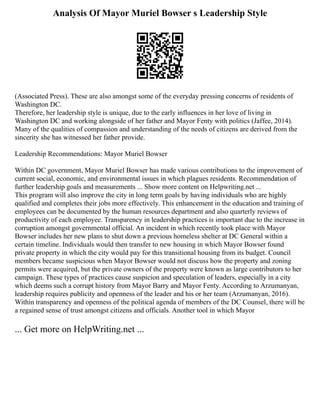 Analysis Of Mayor Muriel Bowser s Leadership Style
(Associated Press). These are also amongst some of the everyday pressing concerns of residents of
Washington DC.
Therefore, her leadership style is unique, due to the early influences in her love of living in
Washington DC and working alongside of her father and Mayor Fenty with politics (Jaffee, 2014).
Many of the qualities of compassion and understanding of the needs of citizens are derived from the
sincerity she has witnessed her father provide.
Leadership Recommendations: Mayor Muriel Bowser
Within DC government, Mayor Muriel Bowser has made various contributions to the improvement of
current social, economic, and environmental issues in which plagues residents. Recommendation of
further leadership goals and measurements ... Show more content on Helpwriting.net ...
This program will also improve the city in long term goals by having individuals who are highly
qualified and completes their jobs more effectively. This enhancement in the education and training of
employees can be documented by the human resources department and also quarterly reviews of
productivity of each employee. Transparency in leadership practices is important due to the increase in
corruption amongst governmental official. An incident in which recently took place with Mayor
Bowser includes her new plans to shut down a previous homeless shelter at DC General within a
certain timeline. Individuals would then transfer to new housing in which Mayor Bowser found
private property in which the city would pay for this transitional housing from its budget. Council
members became suspicious when Mayor Bowser would not discuss how the property and zoning
permits were acquired, but the private owners of the property were known as large contributors to her
campaign. These types of practices cause suspicion and speculation of leaders, especially in a city
which deems such a corrupt history from Mayor Barry and Mayor Fenty. According to Arzumanyan,
leadership requires publicity and openness of the leader and his or her team (Arzumanyan, 2016).
Within transparency and openness of the political agenda of members of the DC Counsel, there will be
a regained sense of trust amongst citizens and officials. Another tool in which Mayor
... Get more on HelpWriting.net ...
 