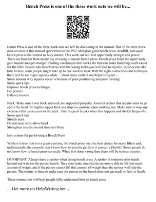 Bench Press is one of the three work outs we will be...
Bench Press is one of the three work outs we will be discussing in the manual. Out of the three work
outs covered in this manual (performed at the PSU Abington gym) bench press, deadlift, and squat
bench press is the hardest to fully master. This work out will test upper body strength and power.
There are benefits from mastering or trying to master bench press: Bench press helps the upper body
gain muscle and get stronger. Finding a technique that works the best can make benching much easier
for the lifter. People who bench press with the wrong technique will lead to injuries. Injuries can take
time to heal, some people might take up to one week to heal. With the right instructions and technique
there will be no major injuries while ... Show more content on Helpwriting.net ...
Some reasons why injuries occur is because of poor positioning and poor training.
Some quick tips:
Improve bench press technique
Fix posture
Balance muscle
Neck: Make sure lower back and neck are supported properly. Avoid exercises that require arms to go
above the head. Strengthen upper back and improve posture when working out. Make sure to stop any
exercises that causes pain in the neck. Take frequent breaks when this happens and stretch frequently.
Some quick tips:
Stretch neck
Do not raise arms above head
Strengthen muscle around shoulder blade
Instructions for performing a Bench Press
While it is true that it is a great exercise, the bench press isn t the best choice for many lifters and,
unfortunately, the majority don t know how to actually perform it correctly (Smith). Some people do
not know how to bench press correctly. When it is done wrong then there will be serious injuries.
IMPORTANT: Always have a spotter when doing bench press. A spotter is someone who stands
behind and watches the person bench. They also make sure that the person is able to lift that much
amount of weight and if the person cannot lift that amount of weight then the spotter will help the
person. The spotter is there to make sure the person on the bench does not get stuck or fails to finish.
These instructions will help people fully understand how to bench press
... Get more on HelpWriting.net ...
 