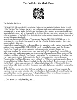 The Godfather the Movie Essay
The Godfather the Movie
THE GODFATHER, made in 1974, details the Corleone crime family in Manhattan during the mid
1930s. The Don, Vito Corleone, played by Marlon Brando, leads his organization against a relentless
narcotics push by a rival family, the Sollozzos. Vito Caleone does not want anything to do with drugs
because he believes they will be the downfall of the Mafia. The story, covering a ten year time period,
offers a rich tapestry of Mafia life from the inside, drawing the audience into witnessing the transfer of
power within a close knit family
According to the October 1999 issue of Entertainment Weekly , THE GODFATHER is one of the
greatest movies of the decade. Rarely can it be said that a film has defined a decade, ... Show more
content on Helpwriting.net ...
Special effects play a huge roll in modern day films; they are mainly used to grab the attention of the
audience. In the making of THE GODFATHER, very few special effects were used. The director,
Francis Ford Coppola was able to capture the audience s attention with a terrific cast, and a
captivating story line. The movie explores many aspects of real life such as family responsibility, a
father s legacy, the need to earn respect and the corrupting influence of power. These are some of the
ingredients combined in Francis Ford Coppola s masterpiece. The movie ran close to three hours and
every scene was better then the last; not boring the viewer throughout the entire performance.
Throughout the film, Michael Corleone played brilliantly by Al Pacino, experiences a major change in
his way of thinking. Michael changes from believing that what his family does is wrong, to believing
that his family s crimes are a necessary evil. He begins by insisting to his girlfriend that his family s
crimes belong to his family, not to him. He was not involved in the business and did not want anything
to do with it.
By the end of the movie, most of the Corleone family have been murdered. Michael organizes the
execution of several people within the other crime families as the Corleon family s new Don, having
reasoned that these murders are necessary. Feeling that he must follow in his father s footsteps he
transforms from an innocent bystander to the central manipulator.
... Get more on HelpWriting.net ...
 