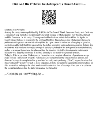 Eliot And His Problems In Shakespeare s Hamlet And His...
Eliot and His Problems
Among the twenty essays published by T.S Eliot in The Sacred Wood: Essays on Poetry and Criticism
, one cannot help but notice the provocatively titled critique of Shakespeare s play Hamlet, Hamlet
and His Problems . In his essay, Eliot argues that Hamlet is an artistic failure (Eliot 1). Again, he
bluntly states that one is to come to the irrefragable (Eliot 2) conclusion that Shakespeare tackled a
problem which proved too much for him (Eliot 4). Upon closer examination of the play in question,
one is to quickly find that Eliot s provoking thesis has no root in logic and common sense. In fact, it is
evident the title character s delayed revenge is validly explained in the protagonist s characterisation;
pathos is achieved throughout the play and that the emotion elicited by the dramatist in the main
character was expertly illustrated in the text contrary to the author s expressed opinion.
To begin, Eliot argues that Shakespeare s Hamlet is a non complete alteration of previous revenge
plays such as The Spanish Tragedy. For instance, he states that in the Shakespearean edition, the
theme of revenge is unexplained on grounds of necessity or expediency (Eliot 2). Again, he adds that
it is overtaken by a motive which is more important. Firstly, the author s argument is incomplete as he
fails to mention and argue the other motive which overtakes that of revenge. Also, one is to come to
the logical conclusion that the delay in revenge by Hamlet is
... Get more on HelpWriting.net ...
 