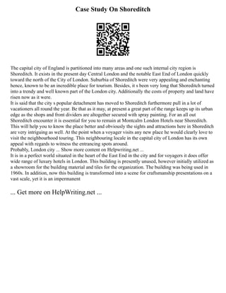 Case Study On Shoreditch
The capital city of England is partitioned into many areas and one such internal city region is
Shoreditch. It exists in the present day Central London and the notable East End of London quickly
toward the north of the City of London. Suburbia of Shoreditch were very appealing and enchanting
hence, known to be an incredible place for tourism. Besides, it s been very long that Shoreditch turned
into a trendy and well known part of the London city. Additionally the costs of property and land have
risen now as it were.
It is said that the city s popular detachment has moved to Shoreditch furthermore pull in a lot of
vacationers all round the year. Be that as it may, at present a great part of the range keeps up its urban
edge as the shops and front dividers are altogether secured with spray painting. For an all out
Shoreditch encounter it is essential for you to remain at Montcalm London Hotels near Shoreditch.
This will help you to know the place better and obviously the sights and attractions here in Shoreditch
are very intriguing as well. At the point when a voyager visits any new place he would clearly love to
visit the neighbourhood touring. This neighbouring locale in the capital city of London has its own
appeal with regards to witness the entrancing spots around.
Probably, London city ... Show more content on Helpwriting.net ...
It is in a perfect world situated in the heart of the East End in the city and for voyagers it does offer
wide range of luxury hotels in London. This building is presently unused, however initially utilized as
a showroom for the building material and tiles for the organization. The building was being used in
1960s. In addition, now this building is transformed into a scene for craftsmanship presentations on a
vast scale, yet it is an impermanent
... Get more on HelpWriting.net ...
 