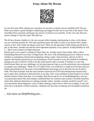 Essay About My Dream
Let me first start off by asking you a question, do you have a dream you are satisfied with? Do you
think your dream is good enough to make/keep you happy for the rest of your life in the future? Now
remember those questions and keep your answer in mind as you read this. At the very end, did your
answer change or stay the same? We shall see.
We all have dreams whether it s the one you get while sleeping, daydreaming in class, or the dream
you are working towards for. The main questions many ask today is what is my dream (like a future
career) or how will I make my dream come true? These are the questions I find asking myself from a
day to day basis. Another one and the most important question, in my opinion, would probably be will
I ... Show more content on Helpwriting.net ...
Passion gives you a goal or a dream to chase after too. Another quote I hear pretty often is Have
Outstanding Passion Every Day! CollegeTrack. We strive with outstanding passion in whatever we do,
whether is completing a homework assignment, doing a sport, club activities, and just in life in
general. Having this passion gives you something to look forward to every day instead of mindlessly
getting up to go to school or work to do the same generic tasks everyday. Everyday is a new day,
which means there are new challenges, by having a passion it gives you the motivation, the excitement
to conquer new challenges. Think of it as Candy Crush, you worked on a single level for days and you
finally passed that level, the sense of accomplishment encourages you to pass the next level and so
forth. The kind of people with the most amount of passion are CEO and entrepreneurs because they
get to enjoy their creations in their business every day, solve a new problem in their business or create
another branch of their franchise. For example, Bart Kwan and Joe Jo of JustKiddingFilms, who are
very passionate about film and comedy, combined their two interests and created a YouTube franchise
where they dedicate themselves to making comedic videos. Another example would be myself. I am
very passionate about happiness, wary of others feelings, tend to know when one is happy or sad, and
know how to properly comfort someone. I dedicate my free time to making sure the people around me
are
... Get more on HelpWriting.net ...
 