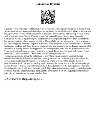 Conversion Hysteria
Sigmund Freud, neurologist and founder of psychoanalysis, was originally interested in the scientific
side of medicine and was especially intrigued by the brain. He attended medical school in Vienna with
the aspiration to become a medical researcher. From this he was offered a fellowship to study in Paris
with neurologist, Jean Charcot. Charcot treated Conversion Hysteria patients using hypnosis.
Conversion hysteria is a psychological disorder in which the patients experience physical symptoms
but have no evidence of any medical condition. Charcot believed that a traumatic event in someones
life could trigger an emotional response that caused these symptoms. Later, Freud returned to Vienna
and starting working with Josef Breuer, a physician who was treating hysterics. Breuer was somewhat
successful in treating patients with hypnosis. One of his patients, Anna was his most successful and
Freud went on to reference his study on Anna in his work. Based upon his work with Breuer, Freud
concluded ... about the mind. ... Show more content on Helpwriting.net ...
The conscious mind is above the surface and is everything we are currently aware of, the pre
conscious mind is the information were not currently aware of but could easily be retrieved and the
unconscious mind is the information we aren t aware of and is irretrievable. Freud s theory of
personality involved 3 parts of personality, the Id, Ego and Superego. The Id is the pleasure principle
and all it wants is its need satisfied immediately, it doesn t care how or the consequences. The Ego is
the reality principle, it still wants its needs satisfied but takes reality into account by considering social
norms or rules and understanding its needs cant be immediately meet. The Superego is the morality
principle, all its decisions are made based on their
... Get more on HelpWriting.net ...
 