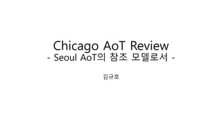 Chicago AoT Review
- Seoul AoT의 참조 모델로서 -
김규호
 