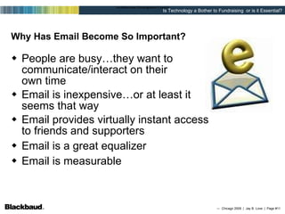 Why Has Email Become So Important? People are busy…they want to  communicate/interact on their  own time Email is inexpensive…or at least it  seems that way Email provides virtually instant access  to friends and supporters Email is a great equalizer Email is measurable 