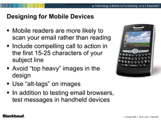 Designing for Mobile Devices Mobile readers are more likely to scan your email rather than reading Include compelling call to action in the first 15-25 characters of your subject line Avoid “top heavy” images in the design Use “alt-tags” on images In addition to testing email browsers, test messages in handheld devices Designing the email (html) 