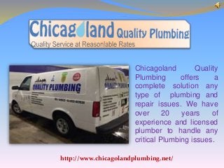 Chicagoland Quality
Plumbing offers a
complete solution any
type of plumbing and
repair issues. We have
over 20 years of
experience and licensed
plumber to handle any
critical Plumbing issues.
http://www.chicagolandplumbing.net/
 