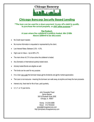 Chicago Bancorp Security Based Lending
     **The loan can be used for a down payment, to pay off a debt to qualify,
             to purchase the actual property, or ANY other purpose.**

                                     The Product:
                A Loan where the collateral is publicly traded. Min $100k
                           Above $500mil to be discussed.

   No Credit report needed.

   No income information is requested or represented by the client.

   Low Interest Rates: Between 2.5% - 4.5%.

   High Loan to Value -- Up to 80% LTV.

   The main driver of LTV is how active the collateral is traded.

   Any Domestic or International publicly traded stock.

   Actively traded Bonds are eligible as well.

   The funds can be used for any purpose.

   It is a loan not a sale the borrower keeps all the dividends and all the market appreciation.

   The Loan is non-recourse - meaning the borrower can walk away at anytime and keep the loan proceeds.

   Interest only, fixed rate for life of loan, paid quarterly.

   3, 5, 7, or 10 year terms.

                                              John Gusweiler Poast
                                                  Senior Banker
                                            300 N Elizabeth Suite 300E
                                                Chicago, IL 60607

                                               Handy: 312.543.0688
                                               Direct: 312.738.6242
                                          jpoast@chicagobancorp.com
                                      http://johnpoast.chicagobancorp.com
 