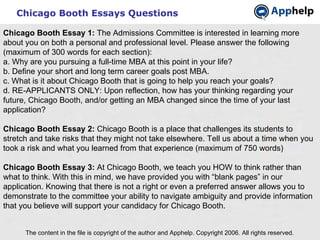 Chicago Booth Essays Questions The content in the file is copyright of the author and Apphelp. Copyright 2006. All rights reserved.  Chicago Booth Essay 1:  The Admissions Committee is interested in learning more about you on both a personal and professional level. Please answer the following (maximum of 300 words for each section):  a. Why are you pursuing a full-time MBA at this point in your life? b. Define your short and long term career goals post MBA. c. What is it about Chicago Booth that is going to help you reach your goals? d. RE-APPLICANTS ONLY: Upon reflection, how has your thinking regarding your future, Chicago Booth, and/or getting an MBA changed since the time of your last application? Chicago Booth Essay 2:  Chicago Booth is a place that challenges its students to stretch and take risks that they might not take elsewhere. Tell us about a time when you took a risk and what you learned from that experience (maximum of 750 words) Chicago Booth Essay 3:  At Chicago Booth, we teach you HOW to think rather than what to think. With this in mind, we have provided you with “blank pages” in our application. Knowing that there is not a right or even a preferred answer allows you to demonstrate to the committee your ability to navigate ambiguity and provide information that you believe will support your candidacy for Chicago Booth. 
