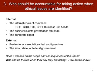 3. Who should be accountable for taking action when
ethical issues are identified?
Internal
• The internal chain of command:
CEO, COO, CIO, CDO, Business unit heads
• The business’s data governance structure
• The corporate board
External:
• Professional associations that audit practices
• The local, state, or federal government
Does it depend on the scope and consequences of the issue?
Who can be trusted when they say they are acting? How do we know?
12
 