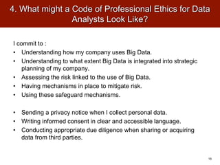 4. What might a Code of Professional Ethics for Data
Analysts Look Like?
I commit to :
• Understanding how my company uses Big Data.
• Understanding to what extent Big Data is integrated into strategic
planning of my company.
• Assessing the risk linked to the use of Big Data.
• Having mechanisms in place to mitigate risk.
• Using these safeguard mechanisms.
• Sending a privacy notice when I collect personal data.
• Writing informed consent in clear and accessible language.
• Conducting appropriate due diligence when sharing or acquiring
data from third parties.
15
 