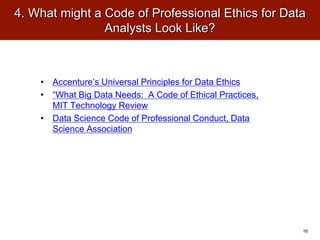 4. What might a Code of Professional Ethics for Data
Analysts Look Like?
• Accenture’s Universal Principles for Data Ethics
• “What Big Data Needs: A Code of Ethical Practices,
MIT Technology Review
• Data Science Code of Professional Conduct, Data
Science Association
16
 