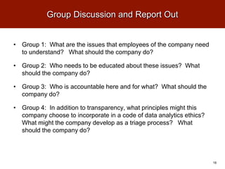 Group Discussion and Report Out
• Group 1: What are the issues that employees of the company need
to understand? What should the company do?
• Group 2: Who needs to be educated about these issues? What
should the company do?
• Group 3: Who is accountable here and for what? What should the
company do?
• Group 4: In addition to transparency, what principles might this
company choose to incorporate in a code of data analytics ethics?
What might the company develop as a triage process? What
should the company do?
18
 