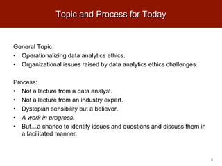 Topic and Process for Today
General Topic:
• Operationalizing data analytics ethics.
• Organizational issues raised by data analytics ethics challenges.
Process:
• Not a lecture from a data analyst.
• Not a lecture from an industry expert.
• Dystopian sensibility but a believer.
• A work in progress.
• But…a chance to identify issues and questions and discuss them in
a facilitated manner.
3
 
