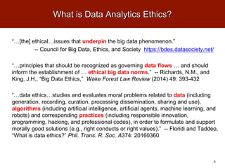 What is Data Analytics Ethics?
“…[the] ethical…issues that underpin the big data phenomenon.”
-- Council for Big Data, Ethics, and Society https://bdes.datasociety.net/
“…principles that should be recognized as governing data flows … and should
inform the establishment of … ethical big data norms.” -- Richards, N.M., and
King, J.H., “Big Data Ethics,” Wake Forest Law Review (2014) 49: 393-432
“…data ethics…studies and evaluates moral problems related to data (including
generation, recording, curation, processing dissemination, sharing and use),
algorithms (including artificial intelligence, artificial agents, machine learning, and
robots) and corresponding practices (including responsible innovation,
programming, hacking, and professional codes), in order to formulate and support
morally good solutions (e.g., right conducts or right values).” -- Floridi and Taddeo,
“What is data ethics?” Phil. Trans. R. Soc. A374: 20160360
5
 