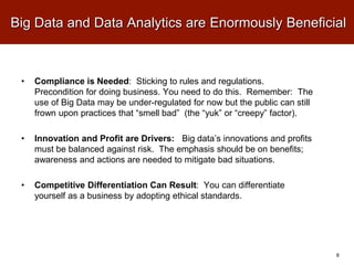 Big Data and Data Analytics are Enormously Beneficial
• Compliance is Needed: Sticking to rules and regulations.
Precondition for doing business. You need to do this. Remember: The
use of Big Data may be under-regulated for now but the public can still
frown upon practices that “smell bad” (the “yuk” or “creepy” factor).
• Innovation and Profit are Drivers: Big data’s innovations and profits
must be balanced against risk. The emphasis should be on benefits;
awareness and actions are needed to mitigate bad situations.
• Competitive Differentiation Can Result: You can differentiate
yourself as a business by adopting ethical standards.
8
 