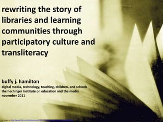 rewriting the story of
libraries and learning
communities through
participatory culture and
transliteracy


buffy j. hamilton
digital media, technology, teaching, children, and schools
the hechinger institute on education and the media
november 2011




cc image via http://www.flickr.com/photos/yives/3392170068/sizes/z/in/faves-10557450@N04/
 