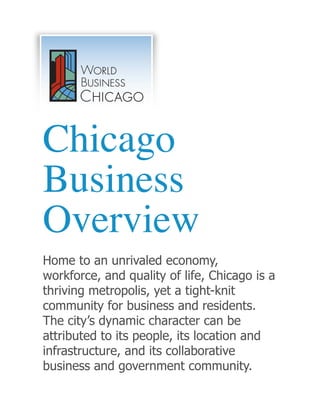 Chicago
Business
Overview
Home to an unrivaled economy,
workforce, and quality of life, Chicago is a
thriving metropolis, yet a tight-knit
community for business and residents.
The city’s dynamic character can be
attributed to its people, its location and
infrastructure, and its collaborative
business and government community.
 